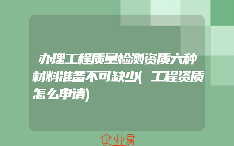 办理工程质量检测资质六种材料准备不可缺少(工程资质怎么申请)