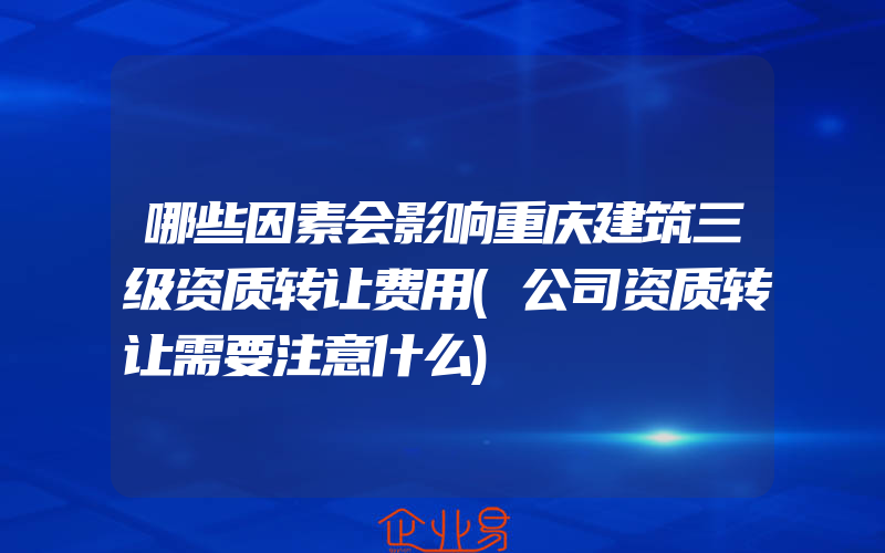 哪些因素会影响重庆建筑三级资质转让费用(公司资质转让需要注意什么)