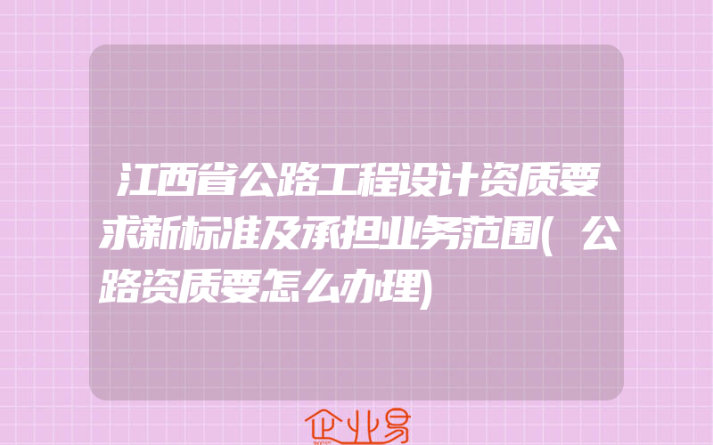 江西省公路工程设计资质要求新标准及承担业务范围(公路资质要怎么办理)