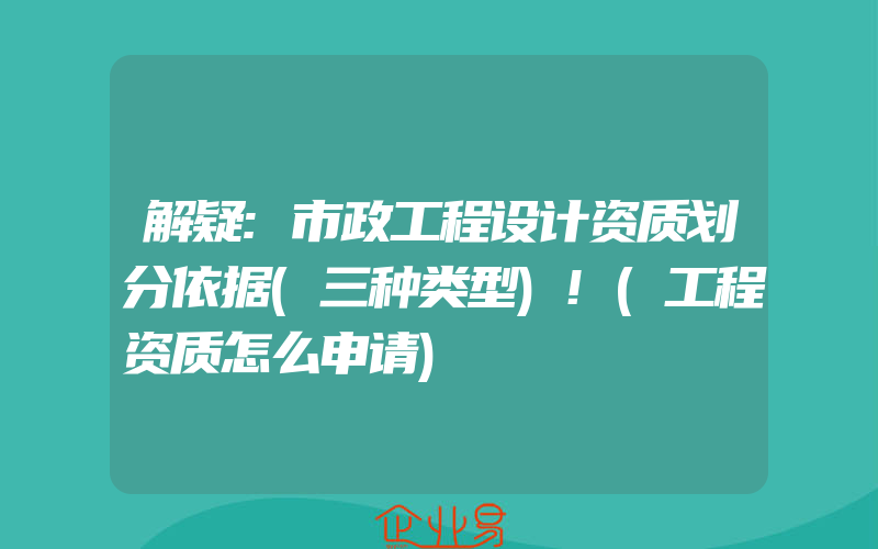 解疑:市政工程设计资质划分依据(三种类型)!(工程资质怎么申请)