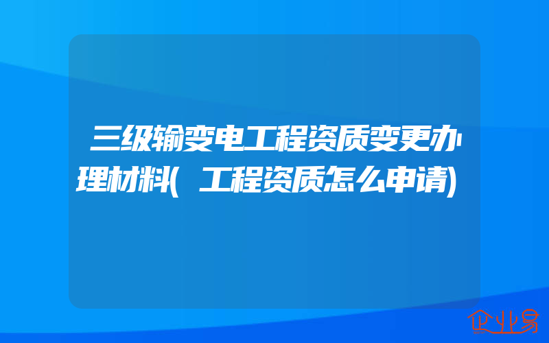 三级输变电工程资质变更办理材料(工程资质怎么申请)