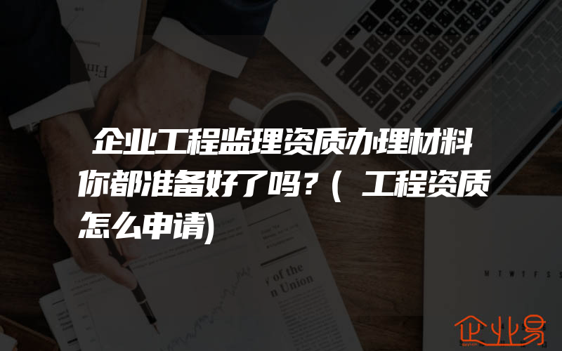 企业工程监理资质办理材料你都准备好了吗？(工程资质怎么申请)