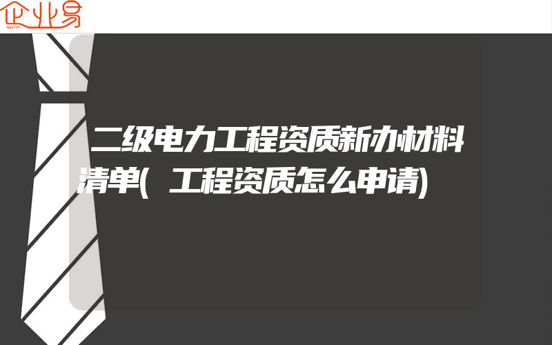 二级电力工程资质新办材料清单(工程资质怎么申请)