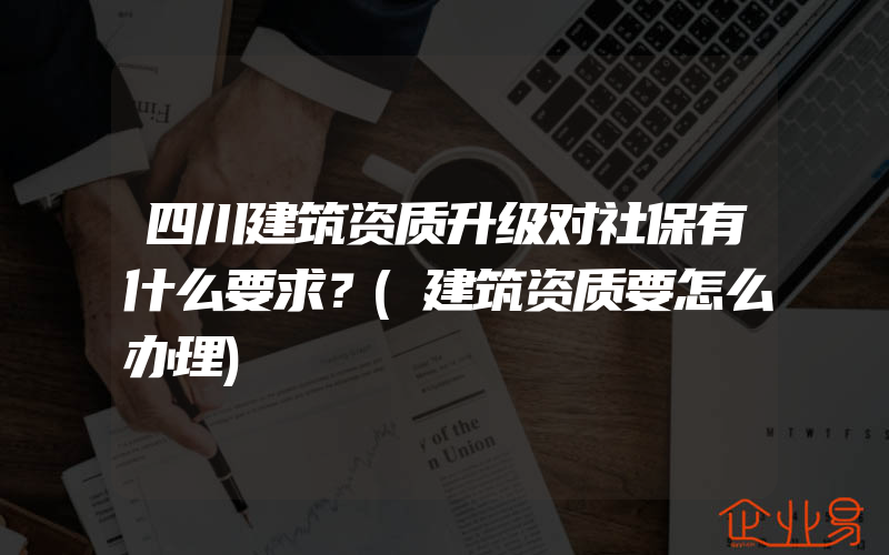 四川建筑资质升级对社保有什么要求？(建筑资质要怎么办理)