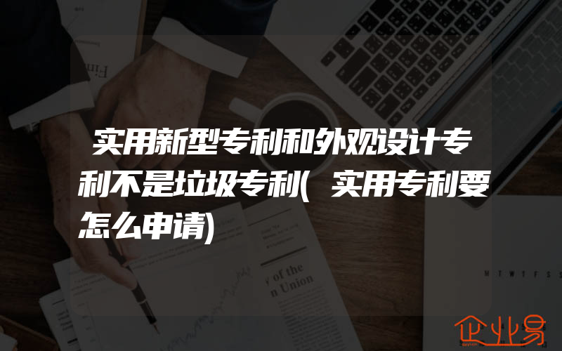 实用新型专利和外观设计专利不是垃圾专利(实用专利要怎么申请)