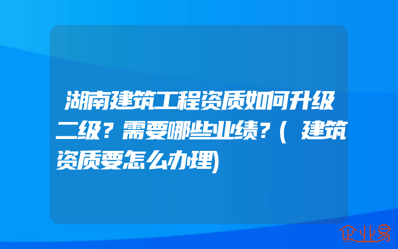 湖南建筑工程资质如何升级二级？需要哪些业绩？(建筑资质要怎么办理)