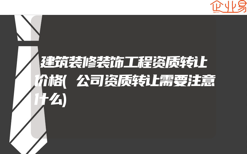 建筑装修装饰工程资质转让价格(公司资质转让需要注意什么)