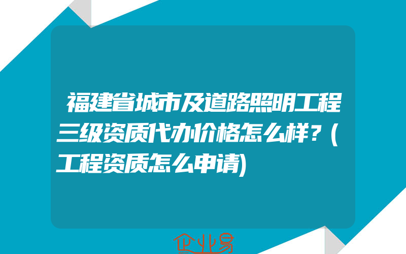 福建省城市及道路照明工程三级资质代办价格怎么样？(工程资质怎么申请)