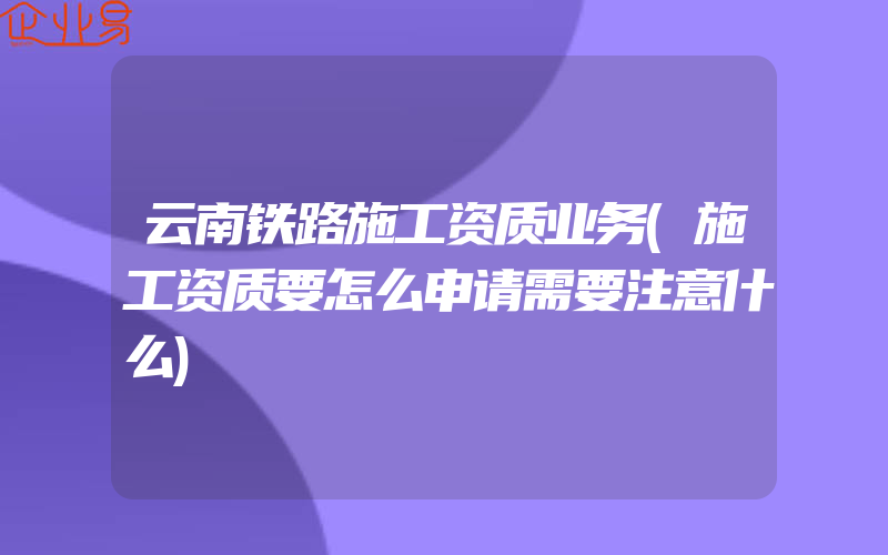 云南铁路施工资质业务(施工资质要怎么申请需要注意什么)