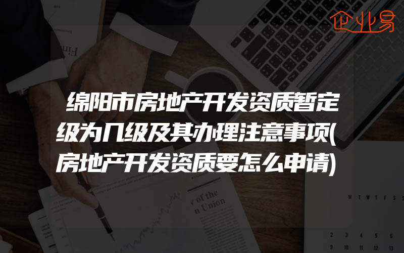 绵阳市房地产开发资质暂定级为几级及其办理注意事项(房地产开发资质要怎么申请)