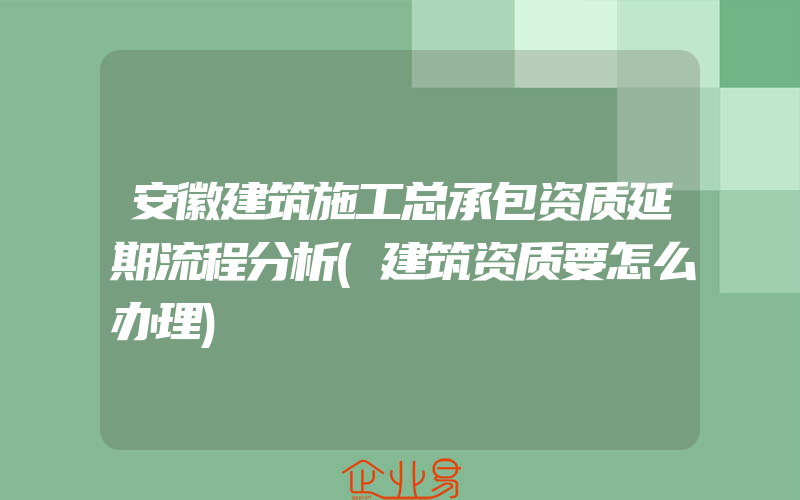 安徽建筑施工总承包资质延期流程分析(建筑资质要怎么办理)