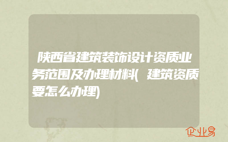 陕西省建筑装饰设计资质业务范围及办理材料(建筑资质要怎么办理)