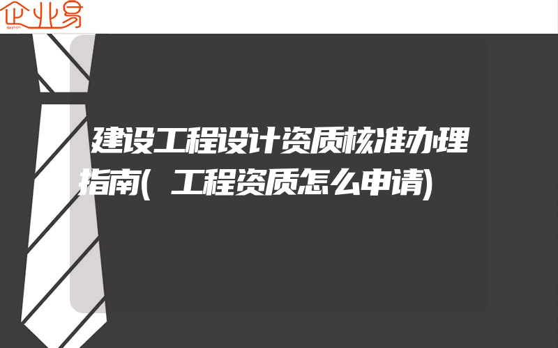 建设工程设计资质核准办理指南(工程资质怎么申请)