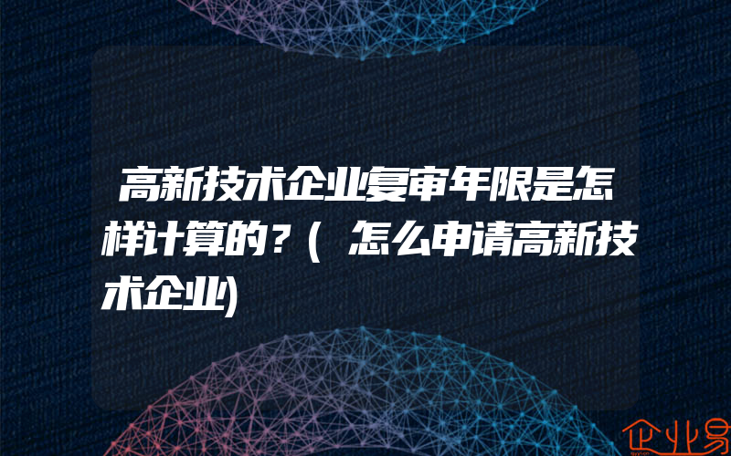 高新技术企业复审年限是怎样计算的？(怎么申请高新技术企业)