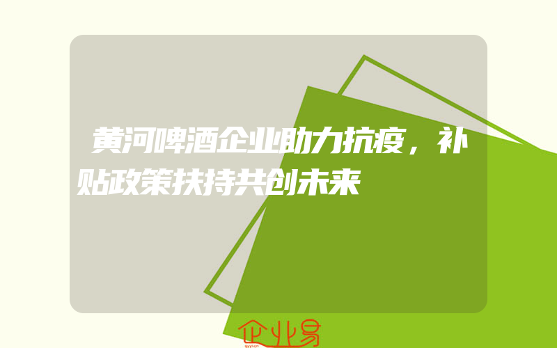 黄河啤酒企业助力抗疫，补贴政策扶持共创未来