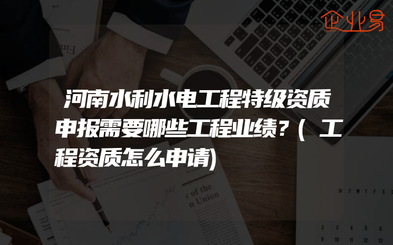 河南水利水电工程特级资质申报需要哪些工程业绩？(工程资质怎么申请)