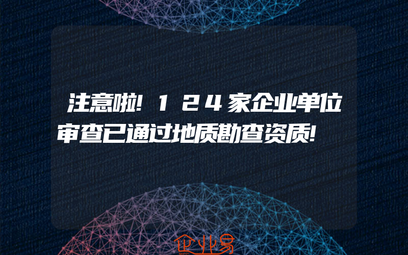 注意啦!124家企业单位审查已通过地质勘查资质!