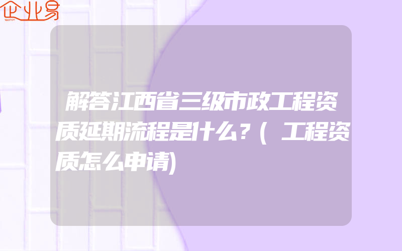 解答江西省三级市政工程资质延期流程是什么？(工程资质怎么申请)