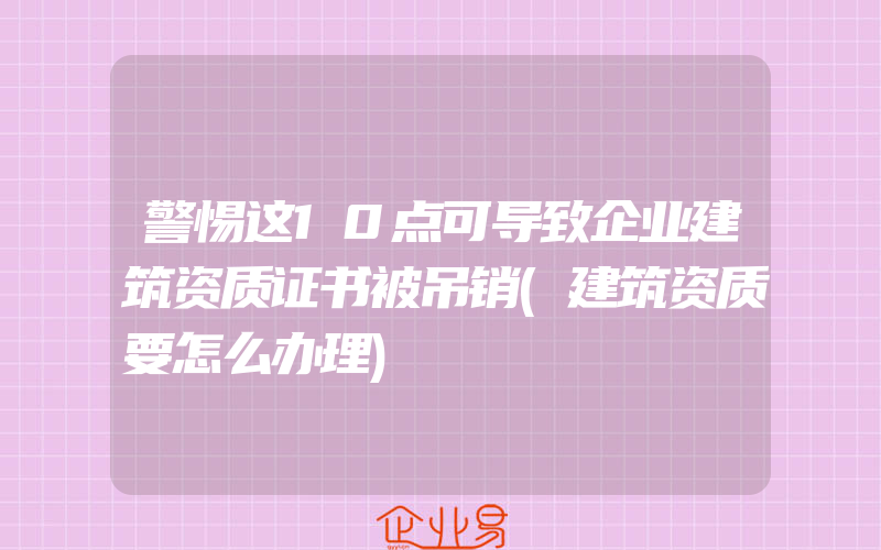 警惕这10点可导致企业建筑资质证书被吊销(建筑资质要怎么办理)