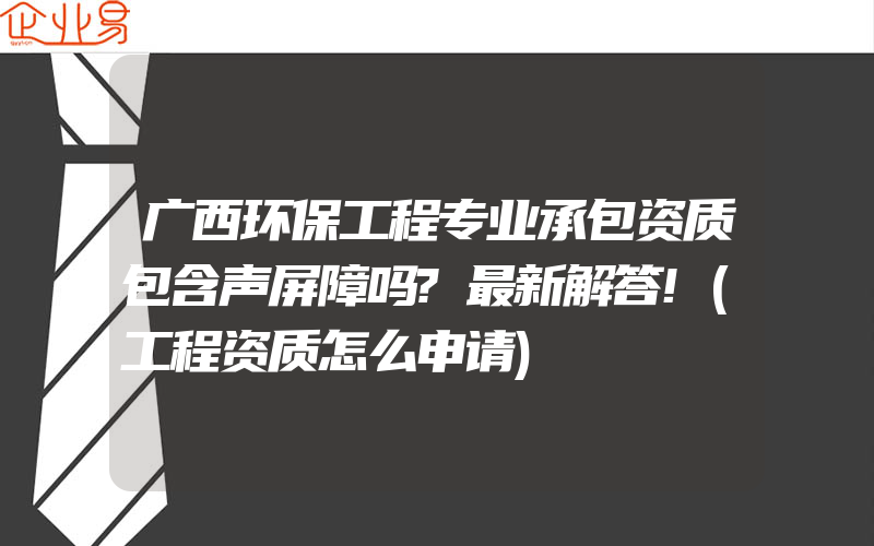 广西环保工程专业承包资质包含声屏障吗?最新解答!(工程资质怎么申请)