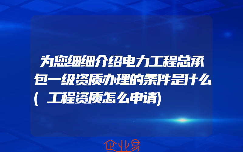 为您细细介绍电力工程总承包一级资质办理的条件是什么(工程资质怎么申请)