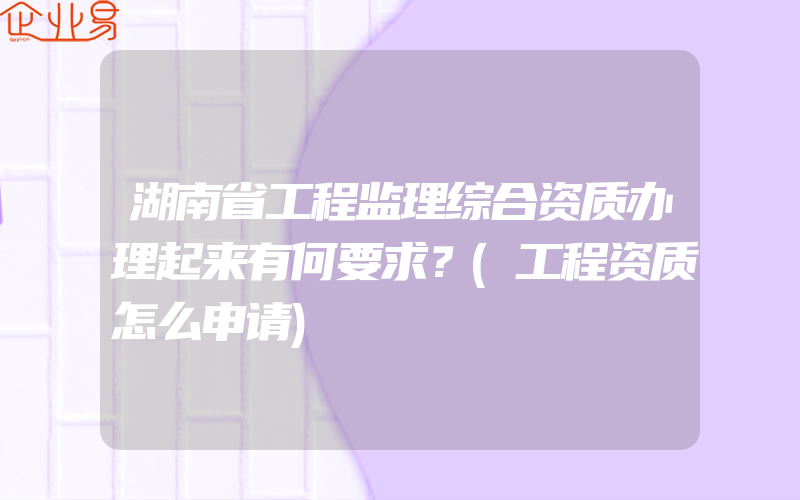 湖南省工程监理综合资质办理起来有何要求？(工程资质怎么申请)