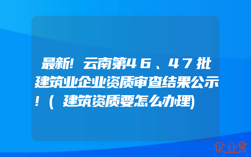 最新!云南第46、47批建筑业企业资质审查结果公示!(建筑资质要怎么办理)