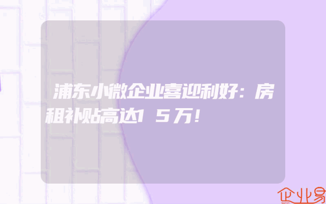 浦东小微企业喜迎利好：房租补贴高达15万！