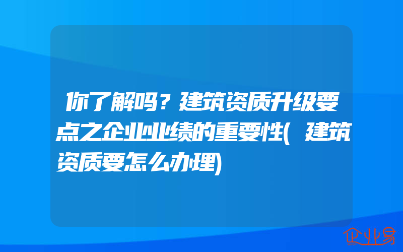 你了解吗？建筑资质升级要点之企业业绩的重要性(建筑资质要怎么办理)