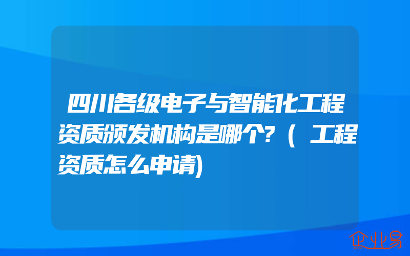 四川各级电子与智能化工程资质颁发机构是哪个?(工程资质怎么申请)