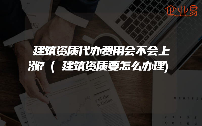 建筑资质代办费用会不会上涨?(建筑资质要怎么办理)