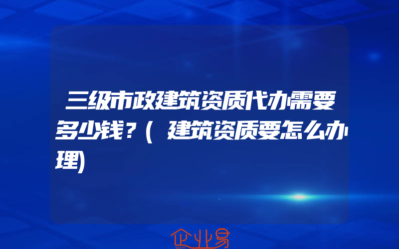 三级市政建筑资质代办需要多少钱？(建筑资质要怎么办理)