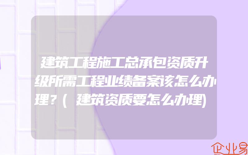 建筑工程施工总承包资质升级所需工程业绩备案该怎么办理？(建筑资质要怎么办理)