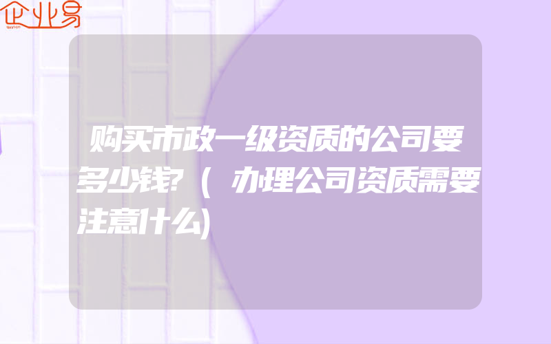 购买市政一级资质的公司要多少钱?(办理公司资质需要注意什么)