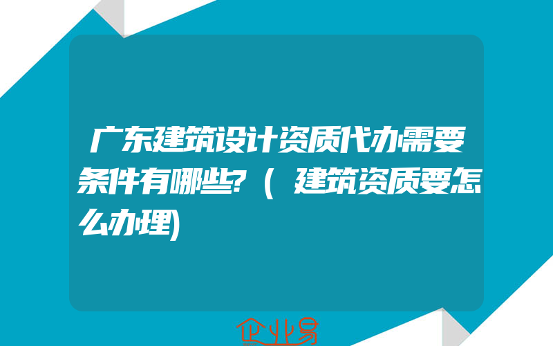 广东建筑设计资质代办需要条件有哪些?(建筑资质要怎么办理)