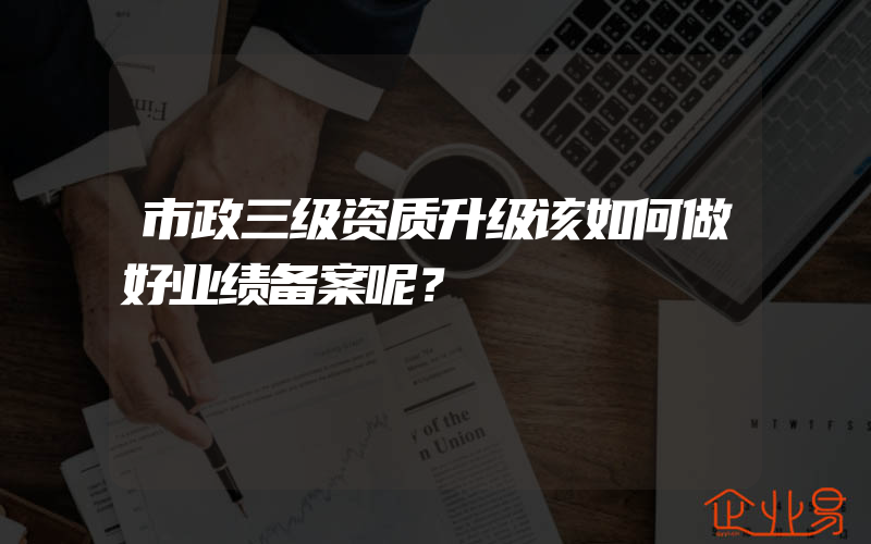 市政三级资质升级该如何做好业绩备案呢？