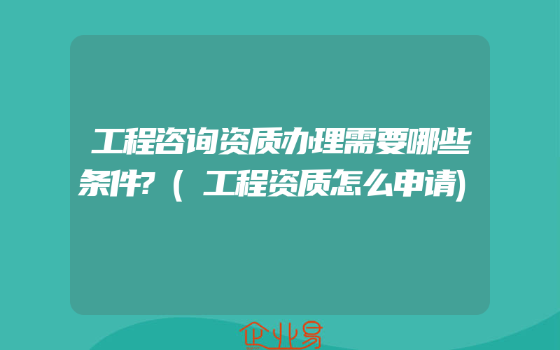 工程咨询资质办理需要哪些条件?(工程资质怎么申请)