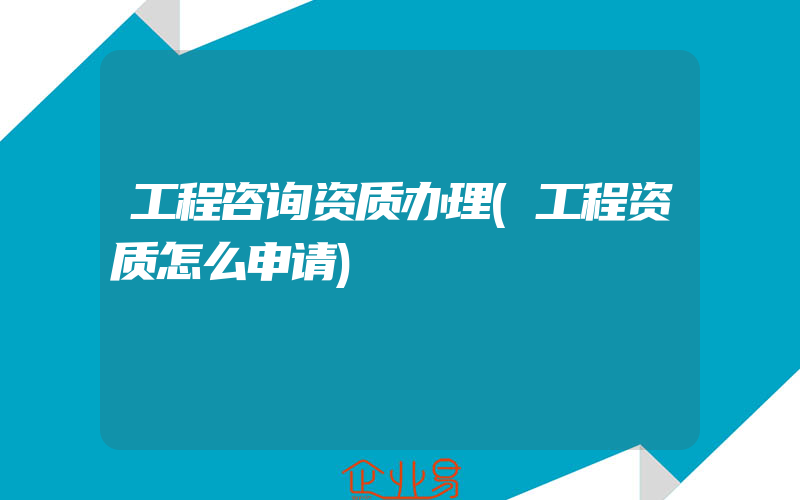 工程咨询资质办理(工程资质怎么申请)