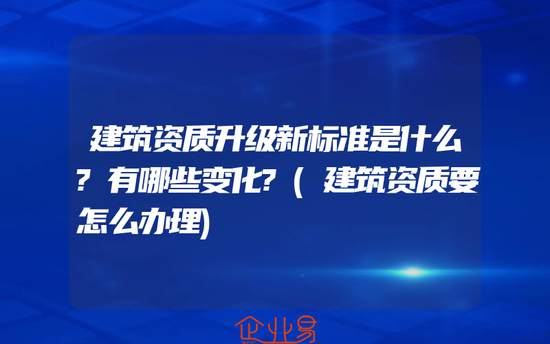 建筑资质升级新标准是什么?有哪些变化?(建筑资质要怎么办理)