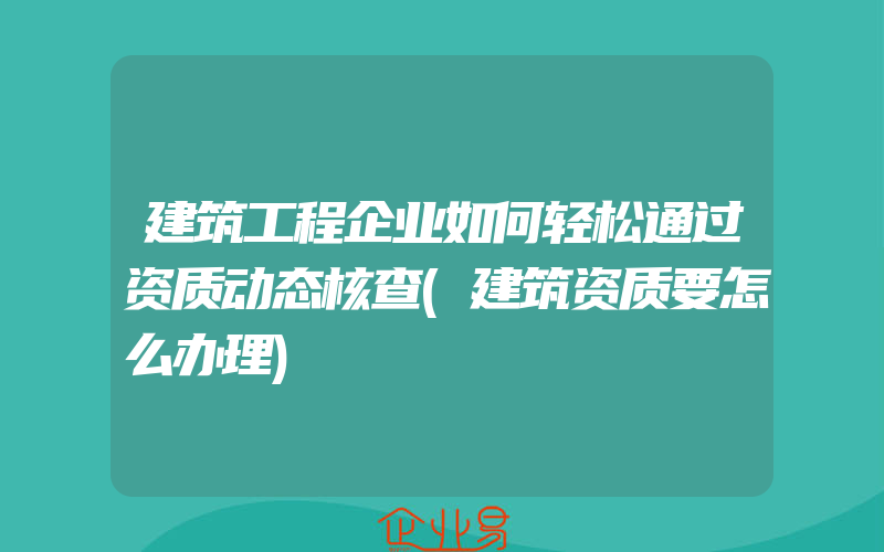 建筑工程企业如何轻松通过资质动态核查(建筑资质要怎么办理)