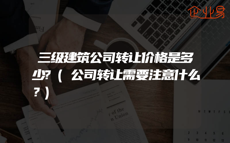 三级建筑公司转让价格是多少?(公司转让需要注意什么？)