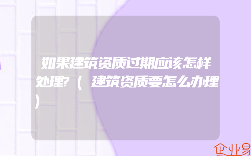 如果建筑资质过期应该怎样处理?(建筑资质要怎么办理)