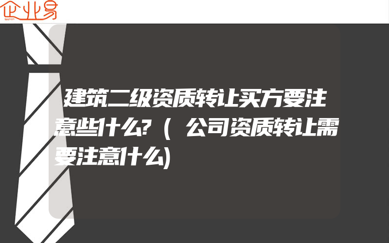 建筑二级资质转让买方要注意些什么?(公司资质转让需要注意什么)