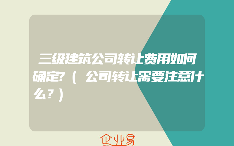 三级建筑公司转让费用如何确定?(公司转让需要注意什么？)