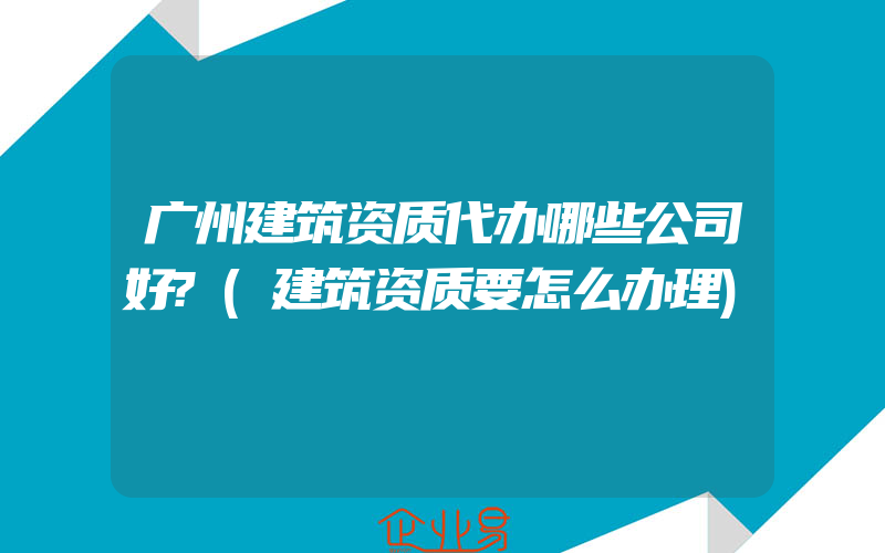 广州建筑资质代办哪些公司好?(建筑资质要怎么办理)