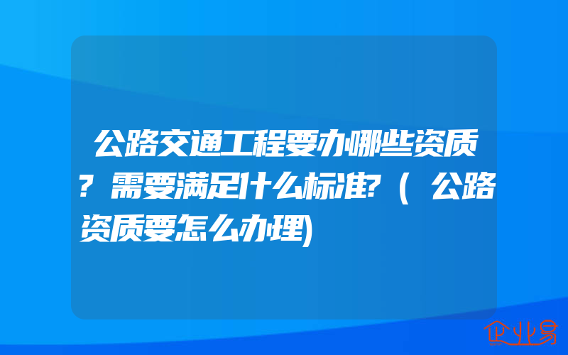 公路交通工程要办哪些资质?需要满足什么标准?(公路资质要怎么办理)