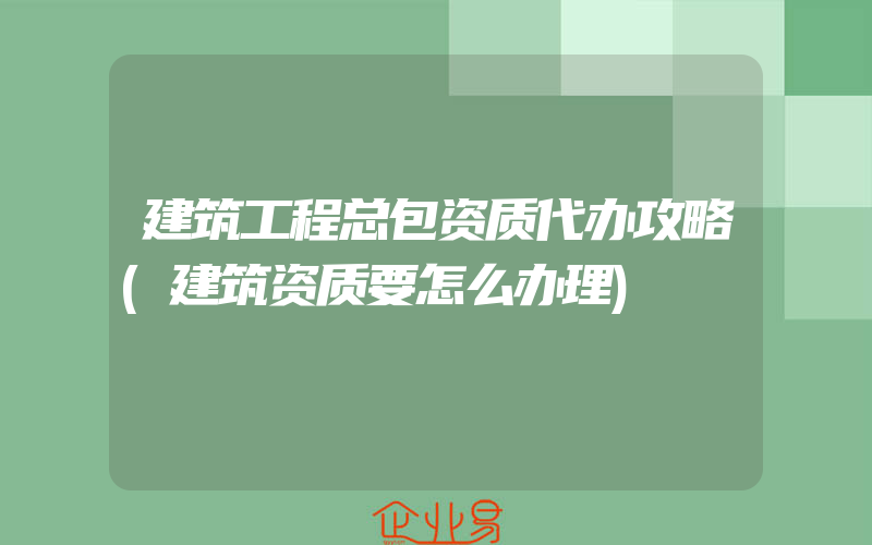 建筑工程总包资质代办攻略(建筑资质要怎么办理)