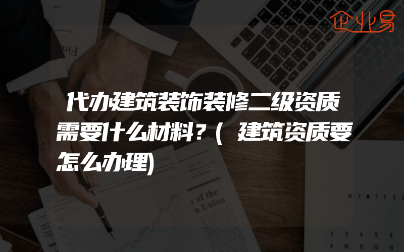 代办建筑装饰装修二级资质需要什么材料？(建筑资质要怎么办理)