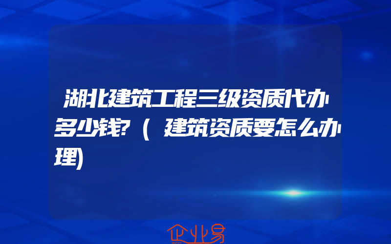 湖北建筑工程三级资质代办多少钱?(建筑资质要怎么办理)