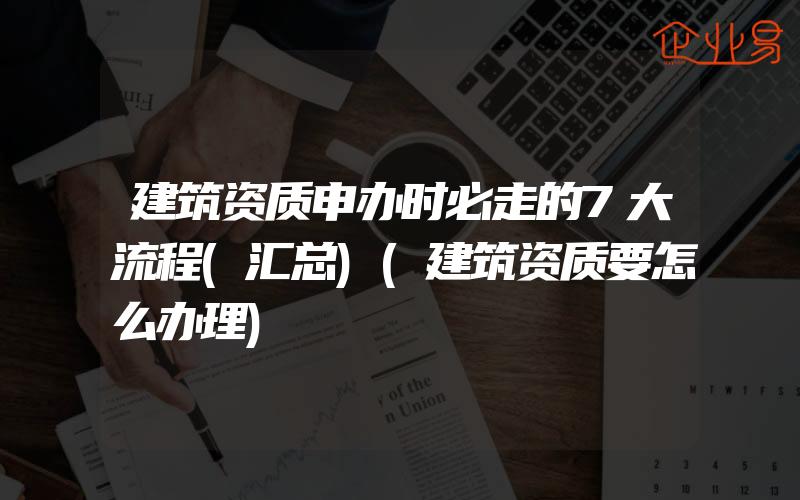 建筑资质申办时必走的7大流程(汇总)(建筑资质要怎么办理)